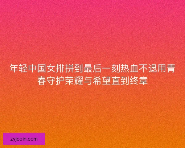 年轻中国女排拼到最后一刻热血不退用青春守护荣耀与希望直到终章