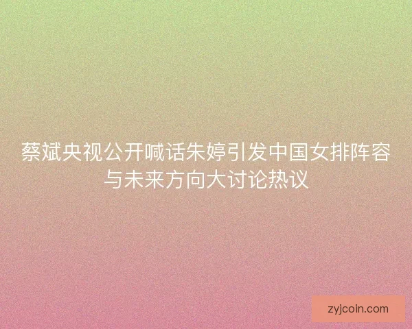蔡斌央视公开喊话朱婷引发中国女排阵容与未来方向大讨论热议