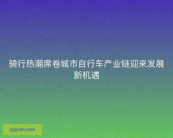 骑行热潮席卷城市自行车产业链迎来发展新机遇